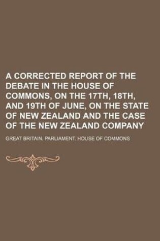 Cover of A Corrected Report of the Debate in the House of Commons, on the 17th, 18th, and 19th of June, on the State of New Zealand and the Case of the New Zealand Company