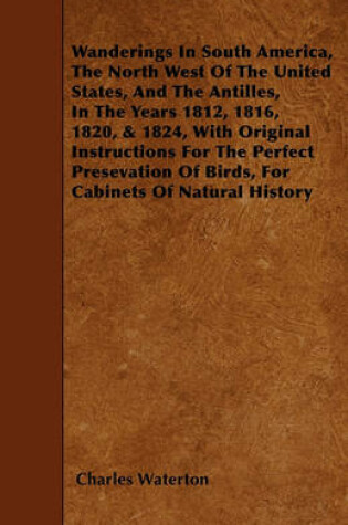 Cover of Wanderings In South America, The North West Of The United States, And The Antilles, In The Years 1812, 1816, 1820, & 1824, With Original Instructions For The Perfect Presevation Of Birds, For Cabinets Of Natural History