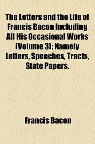 Cover of The Letters and the Life of Francis Bacon Including All His Occasional Works (Volume 3); Namely Letters, Speeches, Tracts, State Papers, Memorials, Devices and All Authentic Writings Not Already Printed Among His Philosophical, Literary, or Professional W