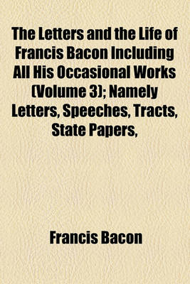 Book cover for The Letters and the Life of Francis Bacon Including All His Occasional Works (Volume 3); Namely Letters, Speeches, Tracts, State Papers, Memorials, Devices and All Authentic Writings Not Already Printed Among His Philosophical, Literary, or Professional W