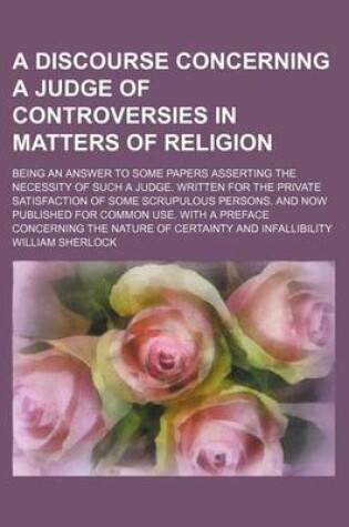 Cover of A Discourse Concerning a Judge of Controversies in Matters of Religion; Being an Answer to Some Papers Asserting the Necessity of Such a Judge. Writ