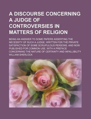 Book cover for A Discourse Concerning a Judge of Controversies in Matters of Religion; Being an Answer to Some Papers Asserting the Necessity of Such a Judge. Writ