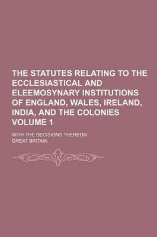 Cover of The Statutes Relating to the Ecclesiastical and Eleemosynary Institutions of England, Wales, Ireland, India, and the Colonies Volume 1; With the Decisions Thereon