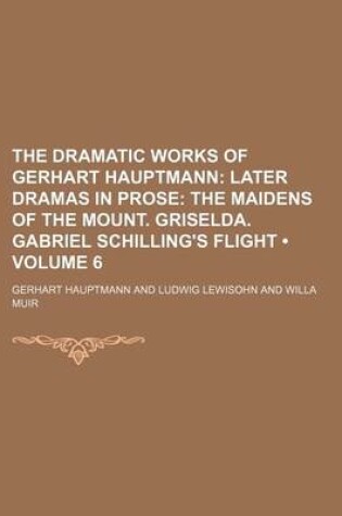 Cover of The Dramatic Works of Gerhart Hauptmann (Volume 6); Later Dramas in Prose the Maidens of the Mount. Griselda. Gabriel Schilling's Flight