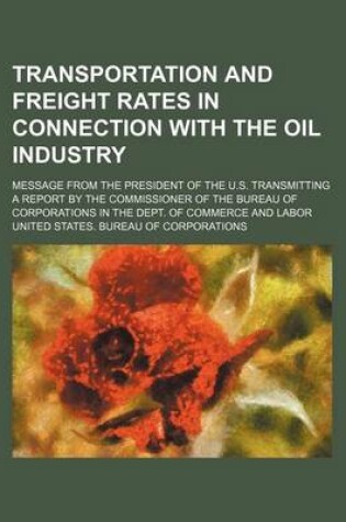 Cover of Transportation and Freight Rates in Connection with the Oil Industry; Message from the President of the U.S. Transmitting a Report by the Commissioner of the Bureau of Corporations in the Dept. of Commerce and Labor