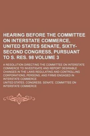 Cover of Hearing Before the Committee on Interstate Commerce, United States Senate, Sixty-Second Congress, Pursuant to S. Res. 98; A Resolution Directing the Committee on Interstate Commerce to Investigate and Report Desirable Changes in Volume 3