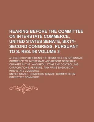 Book cover for Hearing Before the Committee on Interstate Commerce, United States Senate, Sixty-Second Congress, Pursuant to S. Res. 98; A Resolution Directing the Committee on Interstate Commerce to Investigate and Report Desirable Changes in Volume 3