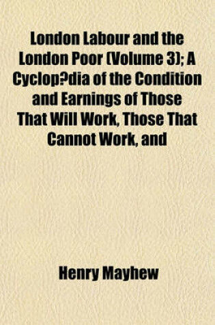 Cover of London Labour and the London Poor (Volume 3); A Cyclopaedia of the Condition and Earnings of Those That Will Work, Those That Cannot Work, and