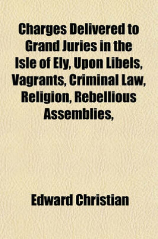 Cover of Charges Delivered to Grand Juries in the Isle of Ely, Upon Libels, Vagrants, Criminal Law, Religion, Rebellious Assemblies,