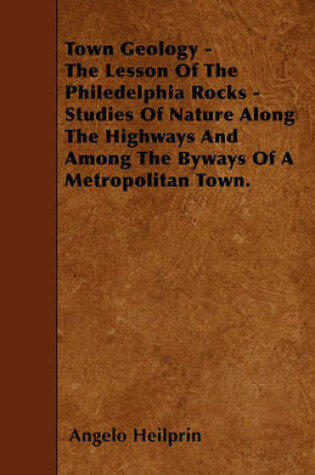 Cover of Town Geology - The Lesson Of The Philedelphia Rocks - Studies Of Nature Along The Highways And Among The Byways Of A Metropolitan Town.