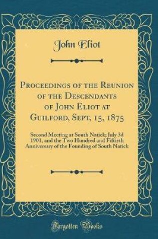 Cover of Proceedings of the Reunion of the Descendants of John Eliot at Guilford, Sept, 15, 1875: Second Meeting at South Natick; July 3d 1901, and the Two Hundred and Fiftieth Anniversary of the Founding of South Natick (Classic Reprint)
