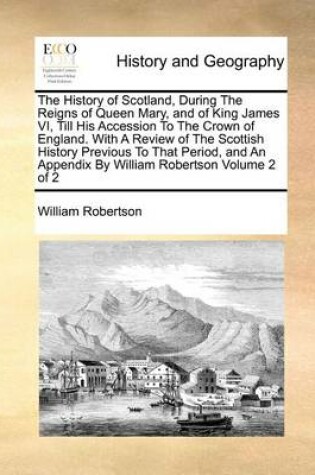 Cover of The History of Scotland, During the Reigns of Queen Mary, and of King James VI, Till His Accession to the Crown of England. with a Review of the Scottish History Previous to That Period, and an Appendix by William Robertson Volume 2 of 2