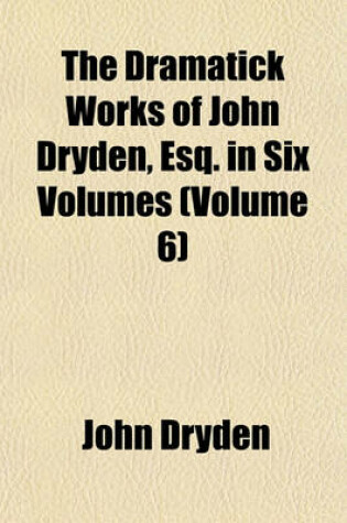 Cover of The Dramatick Works of John Dryden, Esq. in Six Volumes (Volume 6)