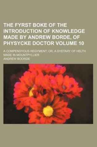 Cover of The Fyrst Boke of the Introduction of Knowledge Made by Andrew Borde, of Physycke Doctor Volume 10; A Compendyous Regyment Or, a Dyetary of Helth Made in Mountpyllier