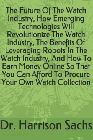 Cover of The Future Of The Watch Industry, How Emerging Technologies Will Revolutionize The Watch Industry, The Benefits Of Leveraging Robots In The Watch Industry, And How To Earn Money Online So That You Can Afford To Procure Your Own Watch Collection