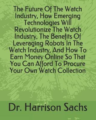 Book cover for The Future Of The Watch Industry, How Emerging Technologies Will Revolutionize The Watch Industry, The Benefits Of Leveraging Robots In The Watch Industry, And How To Earn Money Online So That You Can Afford To Procure Your Own Watch Collection