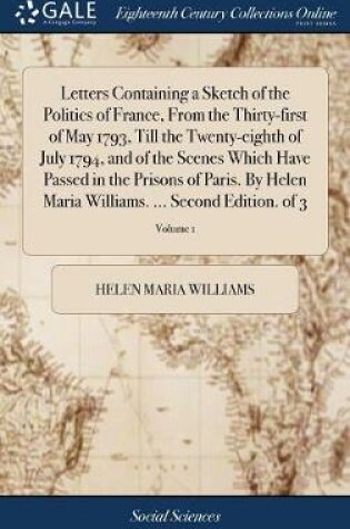 Cover of Letters Containing a Sketch of the Politics of France, from the Thirty-First of May 1793, Till the Twenty-Eighth of July 1794, and of the Scenes Which Have Passed in the Prisons of Paris. by Helen Maria Williams. ... Second Edition. of 3; Volume 1