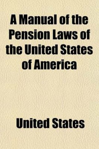 Cover of A Manual of the Pension Laws of the United States of America; Embracing All the Laws Under Which Pensions, Bounties, and Bounty Lands Are Now Grante