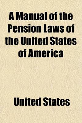 Book cover for A Manual of the Pension Laws of the United States of America; Embracing All the Laws Under Which Pensions, Bounties, and Bounty Lands Are Now Grante