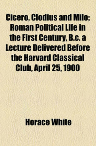 Cover of Cicero, Clodius and Milo; Roman Political Life in the First Century, B.C. a Lecture Delivered Before the Harvard Classical Club, April 25, 1900