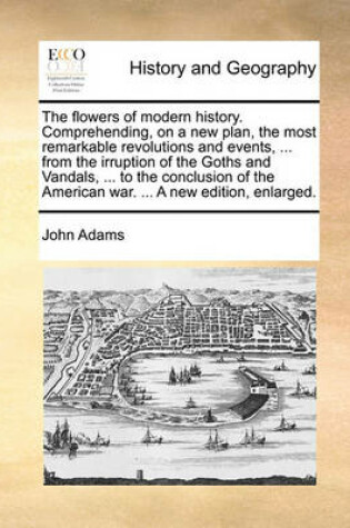 Cover of The Flowers of Modern History. Comprehending, on a New Plan, the Most Remarkable Revolutions and Events, ... from the Irruption of the Goths and Vandals, ... to the Conclusion of the American War. ... a New Edition, Enlarged.