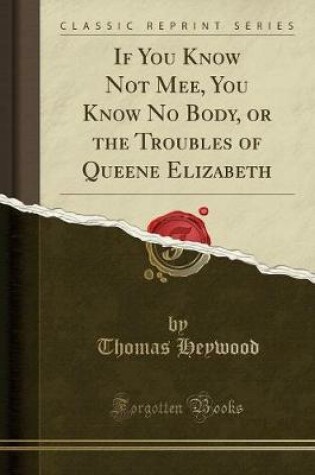 Cover of If You Know Not Mee, You Know No Body, or the Troubles of Queene Elizabeth (Classic Reprint)