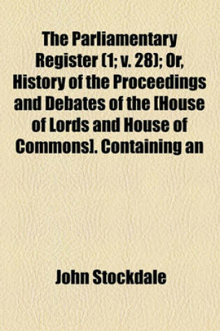 Cover of The Parliamentary Register (Volume 1; V. 28); Or, History of the Proceedings and Debates of the [House of Lords and House of Commons]. Containing an Account of the Most Interesting Speeches and Motions Accurate Copies of All the Protests, and of the Most