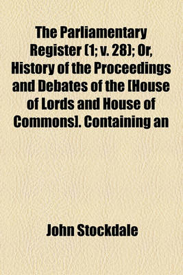 Book cover for The Parliamentary Register (Volume 1; V. 28); Or, History of the Proceedings and Debates of the [House of Lords and House of Commons]. Containing an Account of the Most Interesting Speeches and Motions Accurate Copies of All the Protests, and of the Most