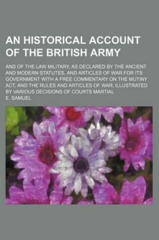 Cover of An Historical Account of the British Army; And of the Law Military, as Declared by the Ancient and Modern Statutes, and Articles of War for Its Government with a Free Commentary on the Mutiny ACT, and the Rules and Articles of War Illustrated by Various D