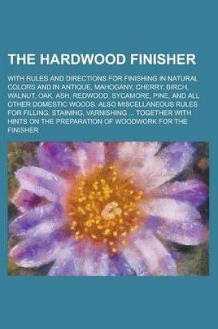 Cover of The Hardwood Finisher; With Rules and Directions for Finishing in Natural Colors and in Antique, Mahogany, Cherry, Birch, Walnut, Oak, Ash, Redwood, S