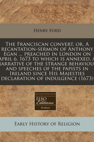 Cover of The Franciscan Convert, Or, a Recantation-Sermon of Anthony Egan ... Preached in London on April 6, 1673 to Which Is Annexed, a Narrative of the Strange Behaviour and Speeches of the Papists in Ireland Since His Majesties Declaration of Indulgence (1673)