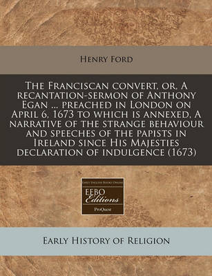 Book cover for The Franciscan Convert, Or, a Recantation-Sermon of Anthony Egan ... Preached in London on April 6, 1673 to Which Is Annexed, a Narrative of the Strange Behaviour and Speeches of the Papists in Ireland Since His Majesties Declaration of Indulgence (1673)