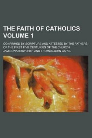 Cover of The Faith of Catholics; Confirmed by Scripture and Attested by the Fathers of the First Five Centuries of the Church Volume 1