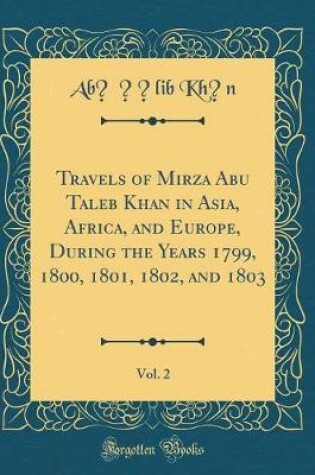 Cover of Travels of Mirza Abu Taleb Khan in Asia, Africa, and Europe, During the Years 1799, 1800, 1801, 1802, and 1803, Vol. 2 (Classic Reprint)