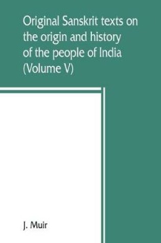 Cover of Original Sanskrit texts on the origin and history of the people of India, their religion and institutions (Volume V)