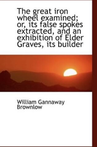 Cover of The Great Iron Wheel Examined; Or, Its False Spokes Extracted, and an Exhibition of Elder Graves, It