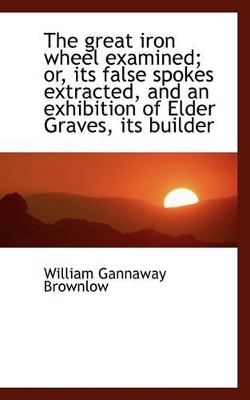 Book cover for The Great Iron Wheel Examined; Or, Its False Spokes Extracted, and an Exhibition of Elder Graves, It