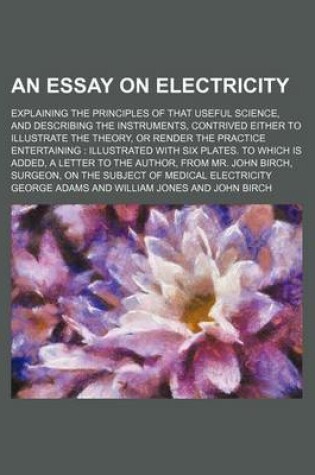 Cover of An Essay on Electricity; Explaining the Principles of That Useful Science, and Describing the Instruments, Contrived Either to Illustrate the Theory, or Render the Practice Entertaining Illustrated with Six Plates. to Which Is Added, a Letter to the Autho