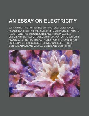 Book cover for An Essay on Electricity; Explaining the Principles of That Useful Science, and Describing the Instruments, Contrived Either to Illustrate the Theory, or Render the Practice Entertaining Illustrated with Six Plates. to Which Is Added, a Letter to the Autho