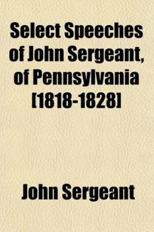 Cover of Select Speeches of John Sergeant, of Pennsylvania [1818-1828]