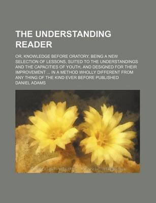 Book cover for The Understanding Reader; Or, Knowledge Before Oratory. Being a New Selection of Lessons, Suited to the Understandings and the Capacities of Youth, and Designed for Their Improvement in a Method Wholly Different from Any Thing of the Kind Ever Before Published