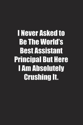 Book cover for I Never Asked to Be The World's Best Assistant Principal But Here I Am Absolutely Crushing It.