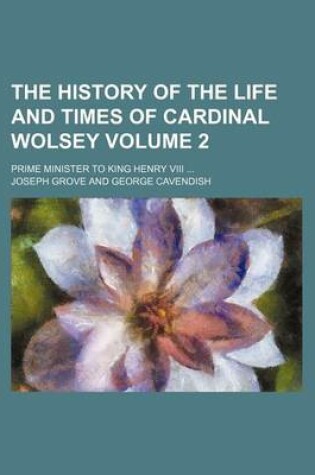 Cover of The History of the Life and Times of Cardinal Wolsey Volume 2; Prime Minister to King Henry VIII