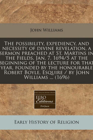 Cover of The Possibility, Expediency, and Necessity of Divine Revelation, a Sermon Preached at St. Martins in the Fields, Jan. 7. 1694/5 at the Beginning of the Lecture for That Year, Founded by the Honourable Robert Boyle, Esquire / By John Williams ... (1696)
