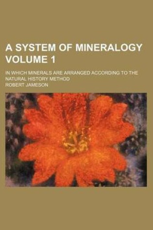 Cover of A System of Mineralogy Volume 1; In Which Minerals Are Arranged According to the Natural History Method