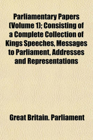 Cover of Parliamentary Papers (Volume 1); Consisting of a Complete Collection of Kings Speeches, Messages to Parliament, Addresses and Representations
