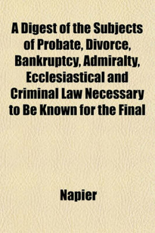 Cover of A Digest of the Subjects of Probate, Divorce, Bankruptcy, Admiralty, Ecclesiastical and Criminal Law Necessary to Be Known for the Final