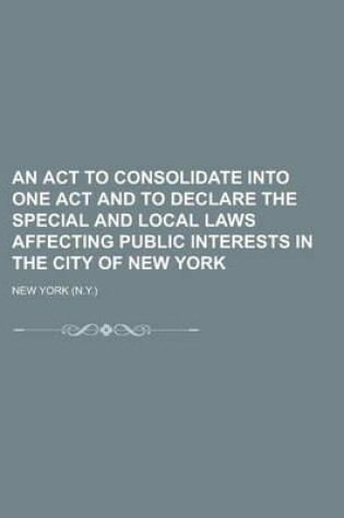 Cover of An ACT to Consolidate Into One Act and to Declare the Special and Local Laws Affecting Public Interests in the City of New York