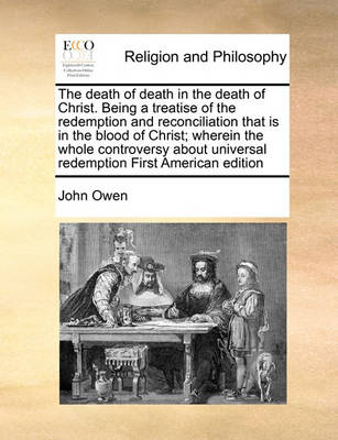 Book cover for The death of death in the death of Christ. Being a treatise of the redemption and reconciliation that is in the blood of Christ; wherein the whole controversy about universal redemption First American edition