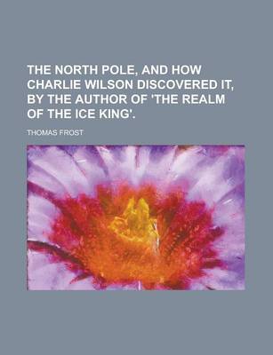 Book cover for The North Pole, and How Charlie Wilson Discovered It, by the Author of 'The Realm of the Ice King'